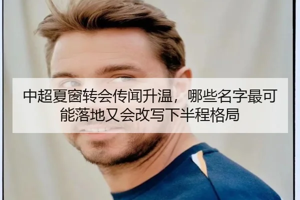 中超夏窗转会传闻升温，哪些名字最可能落地又会改写下半程格局